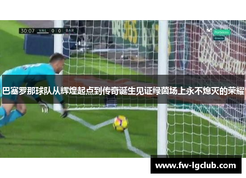 巴塞罗那球队从辉煌起点到传奇诞生见证绿茵场上永不熄灭的荣耀