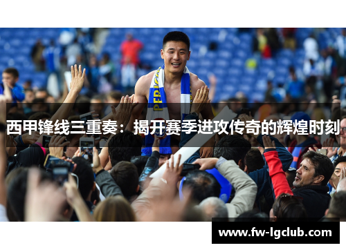 西甲锋线三重奏：揭开赛季进攻传奇的辉煌时刻