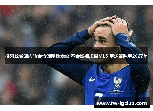 格列兹曼回应转会传闻明确表态 不会短期加盟MLS 至少留队至2027年