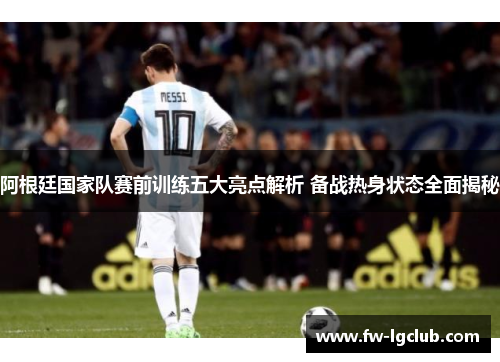 阿根廷国家队赛前训练五大亮点解析 备战热身状态全面揭秘